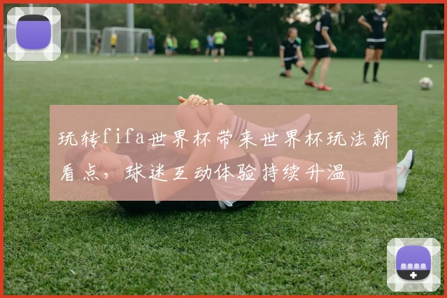 玩转fifa世界杯带来世界杯玩法新看点,球迷互动体验持续升温