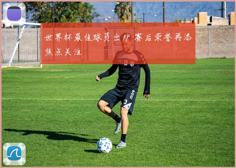 世界杯最佳球员出炉 赛后荣誉再添焦点关注