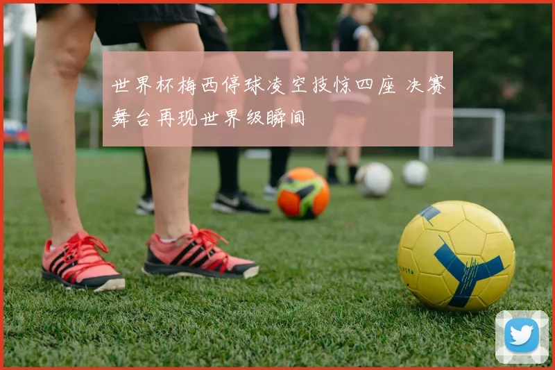 世界杯梅西停球凌空技惊四座 决赛舞台再现世界级瞬间