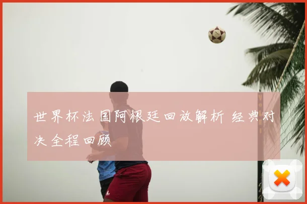 世界杯法国阿根廷回放解析 经典对决全程回顾