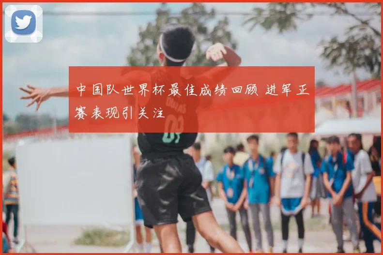 中国队世界杯最佳成绩回顾 进军正赛表现引关注